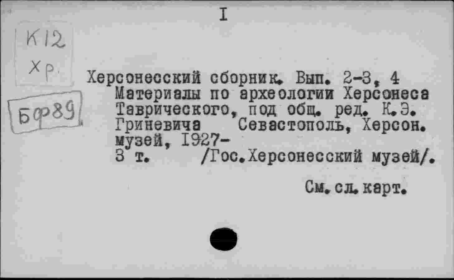 ﻿I
У
Херсонесский сборник» Вып. 2-3, 4 _——=	Материалы по археологии Херсонеса
йСРЙ Таврического, под общ. ред. К.Э.
-Гриневича Севастополь, Херсон.
музей, 1327-
3 т. /Гос.Херсонесский музей/.
См. сл. карт.